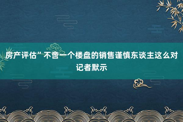 房产评估”不啻一个楼盘的销售谨慎东谈主这么对记者默示