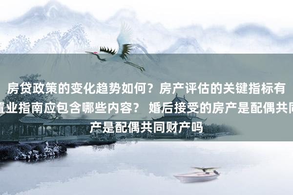 房贷政策的变化趋势如何？房产评估的关键指标有哪些？置业指南应包含哪些内容？ 婚后接受的房产是配偶共同财产吗