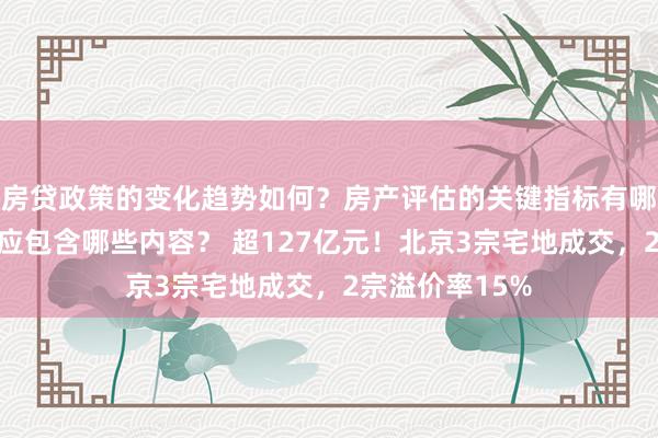 房贷政策的变化趋势如何？房产评估的关键指标有哪些？置业指南应包含哪些内容？ 超127亿元！北京3宗宅地成交，2宗溢价率15%