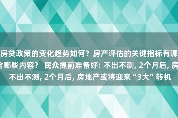 房贷政策的变化趋势如何？房产评估的关键指标有哪些？置业指南应包含哪些内容？ 民众提前准备好: 不出不测, 2个月后, 房地产或将迎来“3大”转机