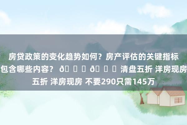 房贷政策的变化趋势如何？房产评估的关键指标有哪些？置业指南应包含哪些内容？ 🙀🙀清盘五折 洋房现房 不要290只需145万