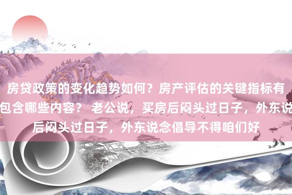 房贷政策的变化趋势如何？房产评估的关键指标有哪些？置业指南应包含哪些内容？ 老公说，买房后闷头过日子，外东说念倡导不得咱们好