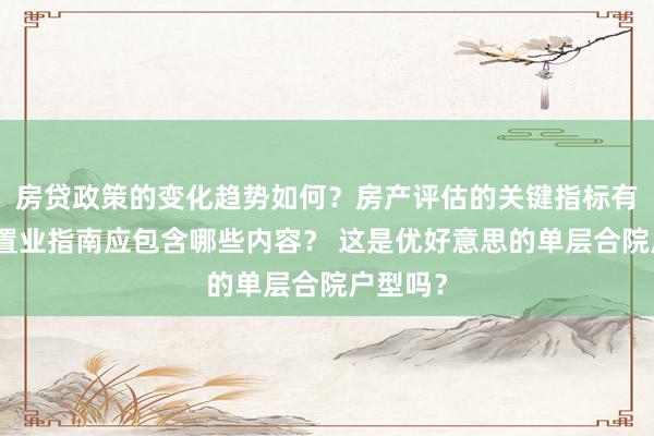 房贷政策的变化趋势如何？房产评估的关键指标有哪些？置业指南应包含哪些内容？ 这是优好意思的单层合院户型吗？