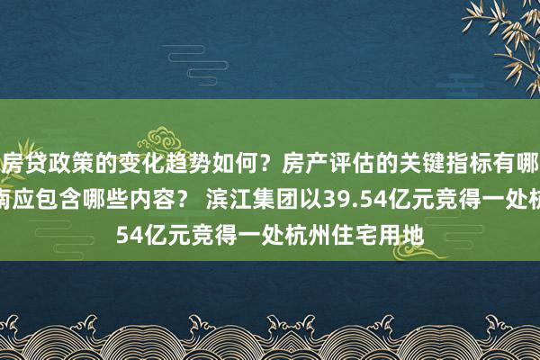 房贷政策的变化趋势如何？房产评估的关键指标有哪些？置业指南应包含哪些内容？ 滨江集团以39.54亿元竞得一处杭州住宅用地