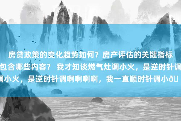 房贷政策的变化趋势如何？房产评估的关键指标有哪些？置业指南应包含哪些内容？ 我才知谈燃气灶调小火，是逆时针调啊啊啊啊，我一直顺时针调小😧 ​​