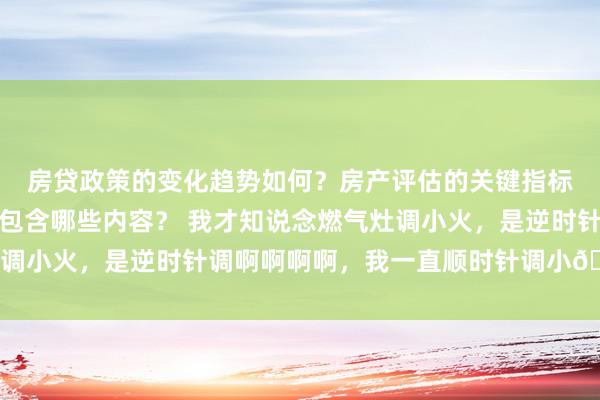 房贷政策的变化趋势如何？房产评估的关键指标有哪些？置业指南应包含哪些内容？ 我才知说念燃气灶调小火，是逆时针调啊啊啊啊，我一直顺时针调小😧 ​​