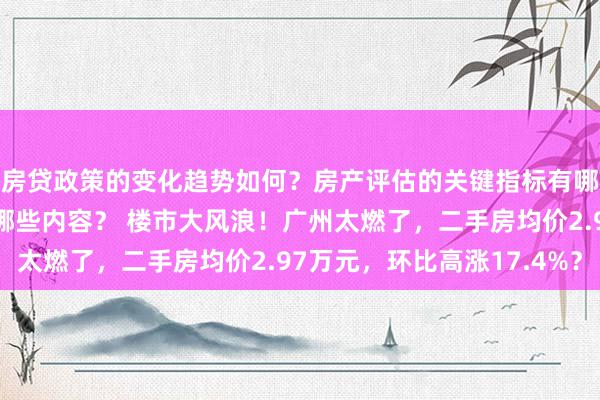 房贷政策的变化趋势如何？房产评估的关键指标有哪些？置业指南应包含哪些内容？ 楼市大风浪！广州太燃了，二手房均价2.97万元，环比高涨17.4%？