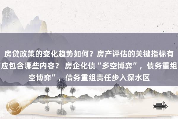 房贷政策的变化趋势如何？房产评估的关键指标有哪些？置业指南应包含哪些内容？ 房企化债“多空博弈”，债务重组责任步入深水区