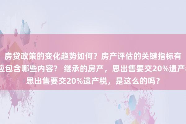 房贷政策的变化趋势如何？房产评估的关键指标有哪些？置业指南应包含哪些内容？ 继承的房产，思出售要交20%遗产税，是这么的吗？