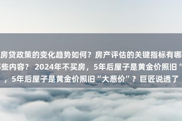 房贷政策的变化趋势如何？房产评估的关键指标有哪些？置业指南应包含哪些内容？ 2024年不买房，5年后屋子是黄金价照旧“大葱价”？巨匠说透了