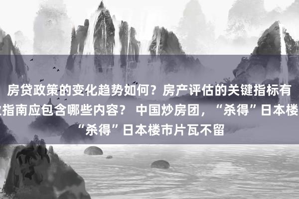 房贷政策的变化趋势如何？房产评估的关键指标有哪些？置业指南应包含哪些内容？ 中国炒房团，“杀得”日本楼市片瓦不留