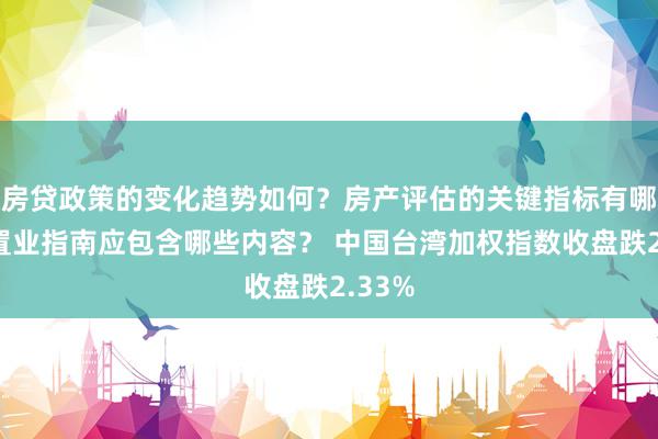 房贷政策的变化趋势如何？房产评估的关键指标有哪些？置业指南应包含哪些内容？ 中国台湾加权指数收盘跌2.33%