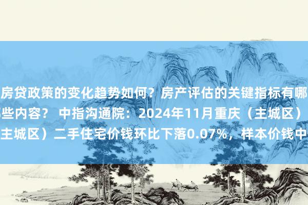 房贷政策的变化趋势如何？房产评估的关键指标有哪些？置业指南应包含哪些内容？ 中指沟通院：2024年11月重庆（主城区）二手住宅价钱环比下落0.07%，样本价钱中位数11129元/m