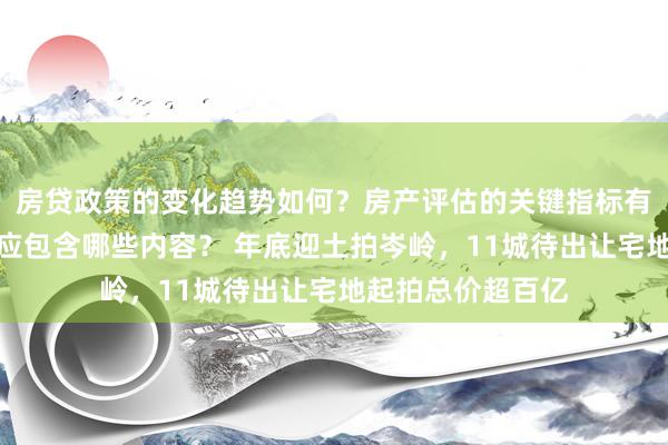 房贷政策的变化趋势如何？房产评估的关键指标有哪些？置业指南应包含哪些内容？ 年底迎土拍岑岭，11城待出让宅地起拍总价超百亿