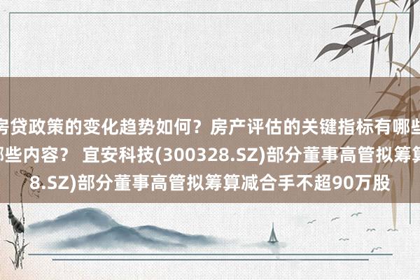 房贷政策的变化趋势如何？房产评估的关键指标有哪些？置业指南应包含哪些内容？ 宜安科技(300328.SZ)部分董事高管拟筹算减合手不超90万股