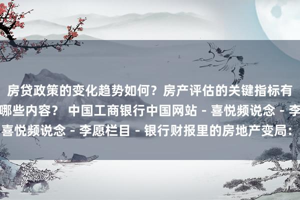 房贷政策的变化趋势如何？房产评估的关键指标有哪些？置业指南应包含哪些内容？ 中国工商银行中国网站－喜悦频说念－李愿栏目－银行财报里的房地产变局：风险与机遇