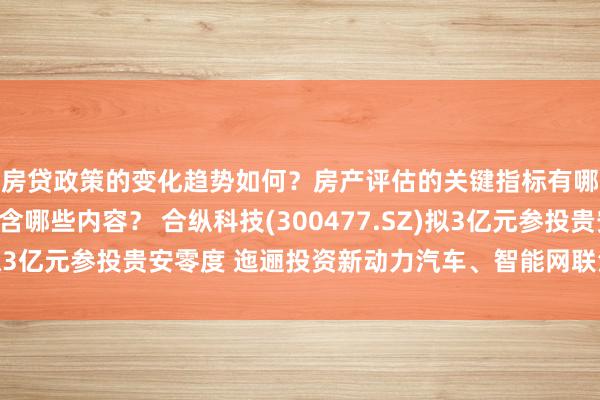 房贷政策的变化趋势如何？房产评估的关键指标有哪些？置业指南应包含哪些内容？ 合纵科技(300477.SZ)拟3亿元参投贵安零度 迤逦投资新动力汽车、智能网联汽车等鸿沟