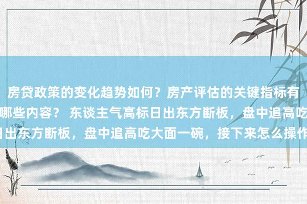 房贷政策的变化趋势如何？房产评估的关键指标有哪些？置业指南应包含哪些内容？ 东谈主气高标日出东方断板，盘中追高吃大面一碗，接下来怎么操作？