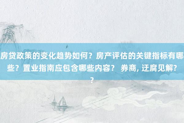 房贷政策的变化趋势如何？房产评估的关键指标有哪些？置业指南应包含哪些内容？ 券商, 迂腐见解?