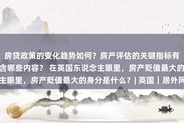 房贷政策的变化趋势如何？房产评估的关键指标有哪些？置业指南应包含哪些内容？ 在英国东说念主眼里，房产贬值最大的身分是什么？| 英国｜居外网