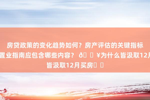 房贷政策的变化趋势如何？房产评估的关键指标有哪些？置业指南应包含哪些内容？ 💥为什么皆汲取12月买房⁉️