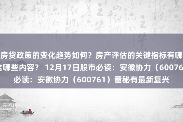 房贷政策的变化趋势如何？房产评估的关键指标有哪些？置业指南应包含哪些内容？ 12月17日股市必读：安徽协力（600761）董秘有最新复兴