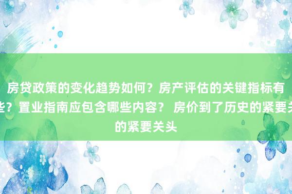 房贷政策的变化趋势如何？房产评估的关键指标有哪些？置业指南应包含哪些内容？ 房价到了历史的紧要关头