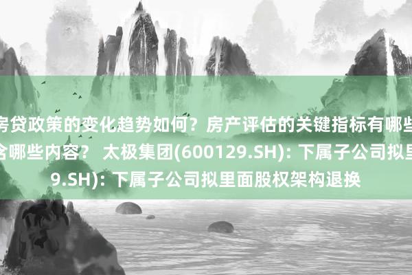 房贷政策的变化趋势如何？房产评估的关键指标有哪些？置业指南应包含哪些内容？ 太极集团(600129.SH): 下属子公司拟里面股权架构退换