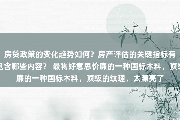 房贷政策的变化趋势如何？房产评估的关键指标有哪些？置业指南应包含哪些内容？ 最物好意思价廉的一种国标木料，顶级的纹理，太漂亮了