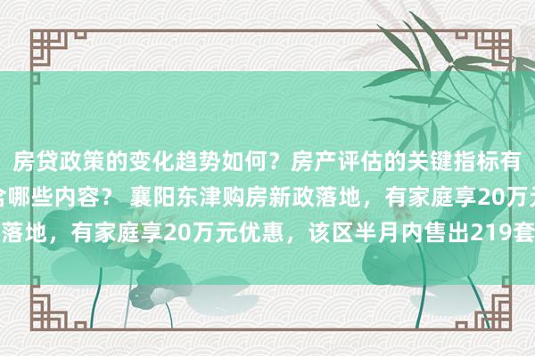 房贷政策的变化趋势如何？房产评估的关键指标有哪些？置业指南应包含哪些内容？ 襄阳东津购房新政落地，有家庭享20万元优惠，该区半月内售出219套新址