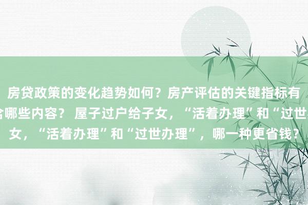 房贷政策的变化趋势如何？房产评估的关键指标有哪些？置业指南应包含哪些内容？ 屋子过户给子女，“活着办理”和“过世办理”，哪一种更省钱？