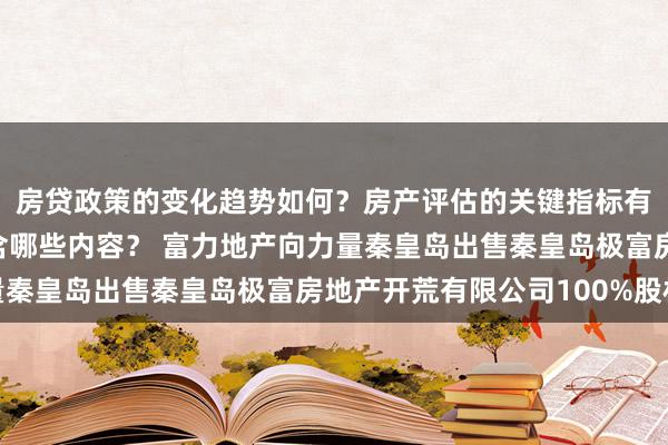 房贷政策的变化趋势如何？房产评估的关键指标有哪些？置业指南应包含哪些内容？ 富力地产向力量秦皇岛出售秦皇岛极富房地产开荒有限公司100%股权