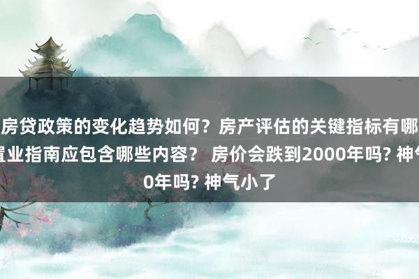 房贷政策的变化趋势如何？房产评估的关键指标有哪些？置业指南应包含哪些内容？ 房价会跌到2000年吗? 神气小了