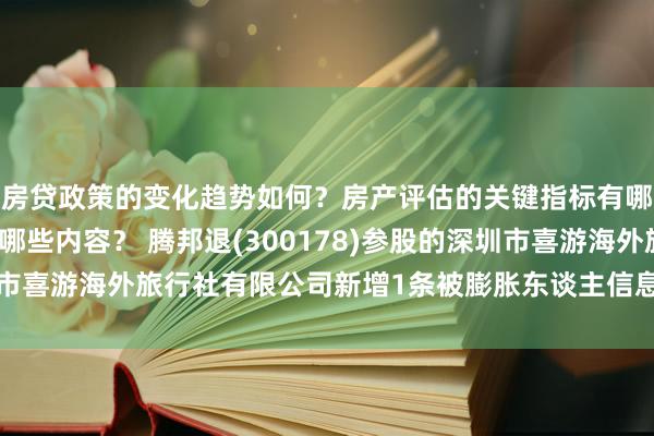 房贷政策的变化趋势如何？房产评估的关键指标有哪些？置业指南应包含哪些内容？ 腾邦退(300178)参股的深圳市喜游海外旅行社有限公司新增1条被膨胀东谈主信息，膨胀目的0元