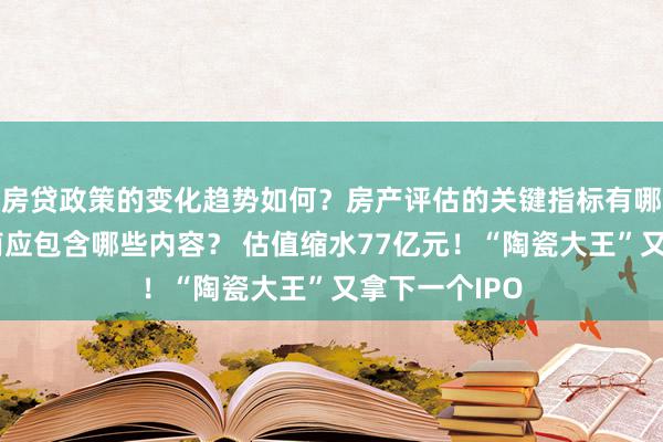 房贷政策的变化趋势如何？房产评估的关键指标有哪些？置业指南应包含哪些内容？ 估值缩水77亿元！“陶瓷大王”又拿下一个IPO