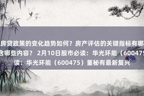 房贷政策的变化趋势如何？房产评估的关键指标有哪些？置业指南应包含哪些内容？ 2月10日股市必读：华光环能（600475）董秘有最新复兴