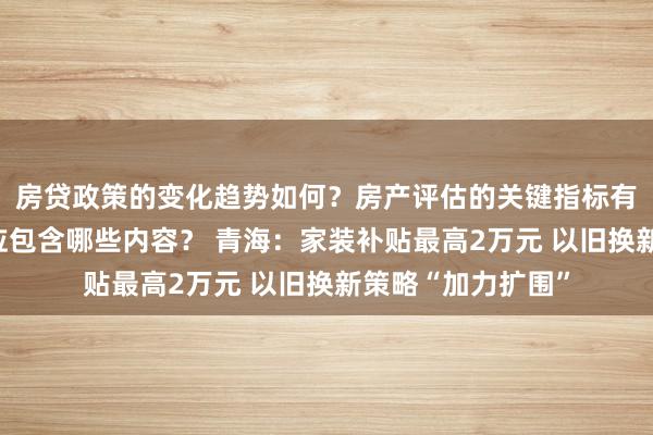 房贷政策的变化趋势如何？房产评估的关键指标有哪些？置业指南应包含哪些内容？ 青海：家装补贴最高2万元 以旧换新策略“加力扩围”