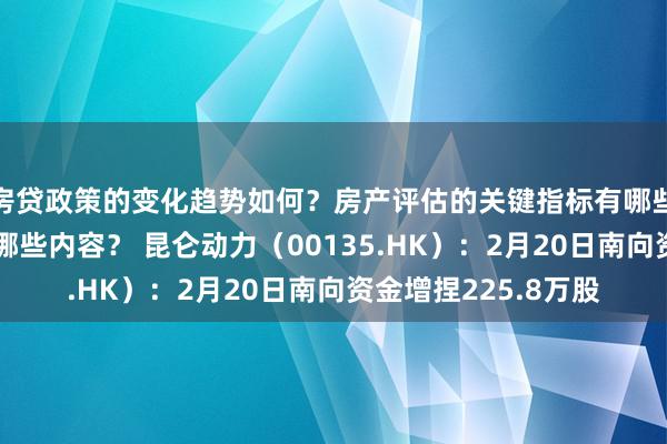 房贷政策的变化趋势如何？房产评估的关键指标有哪些？置业指南应包含哪些内容？ 昆仑动力（00135.HK）：2月20日南向资金增捏225.8万股