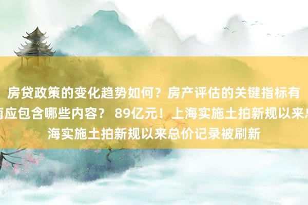 房贷政策的变化趋势如何？房产评估的关键指标有哪些？置业指南应包含哪些内容？ 89亿元！上海实施土拍新规以来总价记录被刷新