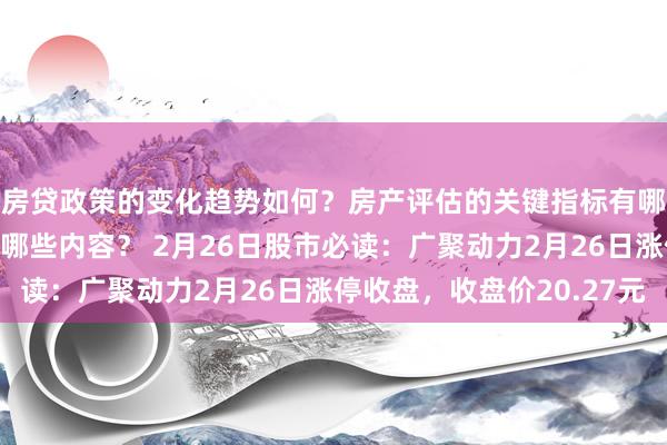 房贷政策的变化趋势如何？房产评估的关键指标有哪些？置业指南应包含哪些内容？ 2月26日股市必读：广聚动力2月26日涨停收盘，收盘价20.27元