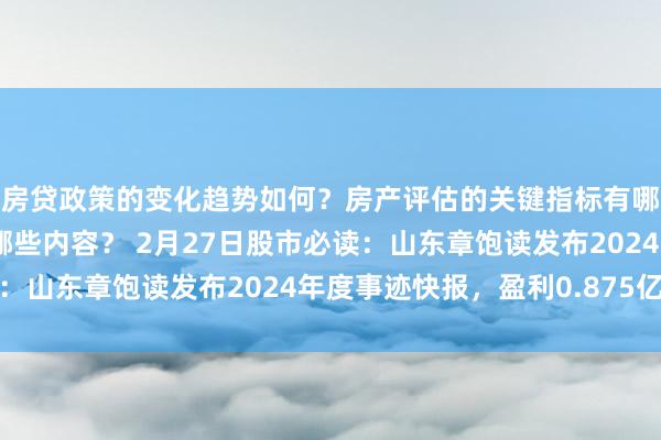 房贷政策的变化趋势如何？房产评估的关键指标有哪些？置业指南应包含哪些内容？ 2月27日股市必读：山东章饱读发布2024年度事迹快报，盈利0.875亿元