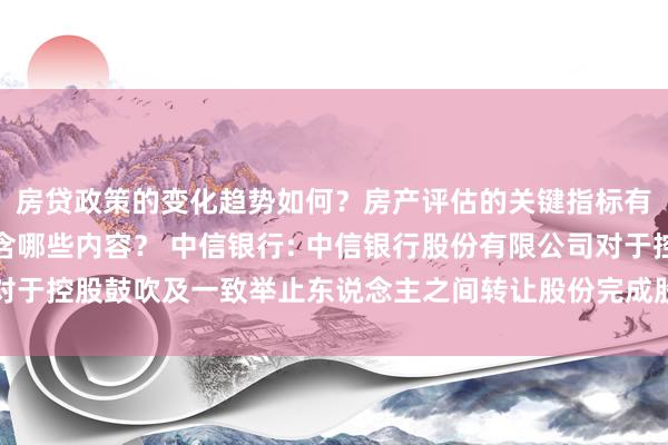 房贷政策的变化趋势如何？房产评估的关键指标有哪些？置业指南应包含哪些内容？ 中信银行: 中信银行股份有限公司对于控股鼓吹及一致举止东说念主之间转让股份完成股份过户的公告内容提要