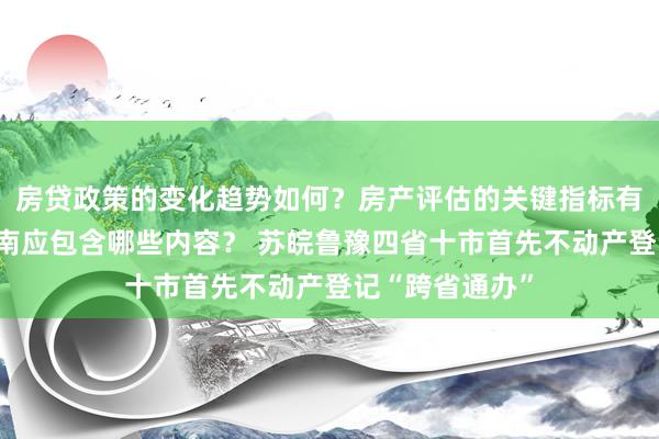 房贷政策的变化趋势如何？房产评估的关键指标有哪些？置业指南应包含哪些内容？ 苏皖鲁豫四省十市首先不动产登记“跨省通办”