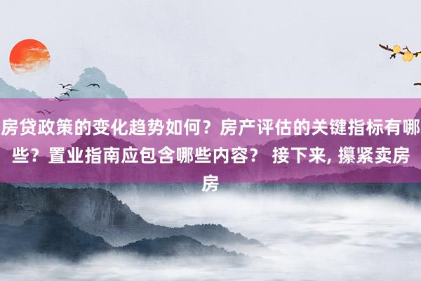 房贷政策的变化趋势如何？房产评估的关键指标有哪些？置业指南应包含哪些内容？ 接下来, 攥紧卖房