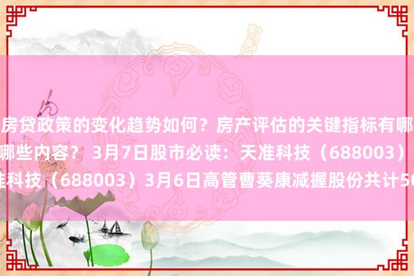 房贷政策的变化趋势如何？房产评估的关键指标有哪些？置业指南应包含哪些内容？ 3月7日股市必读：天准科技（688003）3月6日高管曹葵康减握股份共计5000股