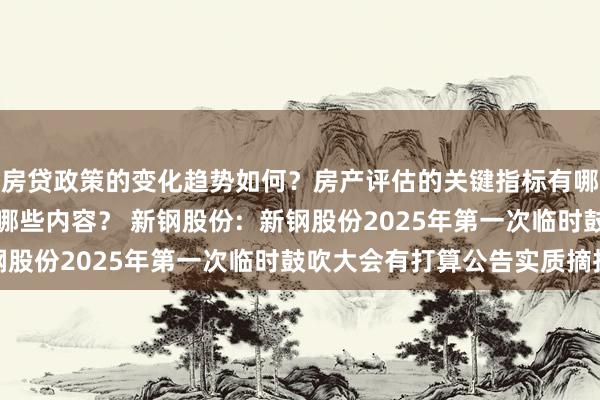 房贷政策的变化趋势如何？房产评估的关键指标有哪些？置业指南应包含哪些内容？ 新钢股份:  新钢股份2025年第一次临时鼓吹大会有打算公告实质摘抄