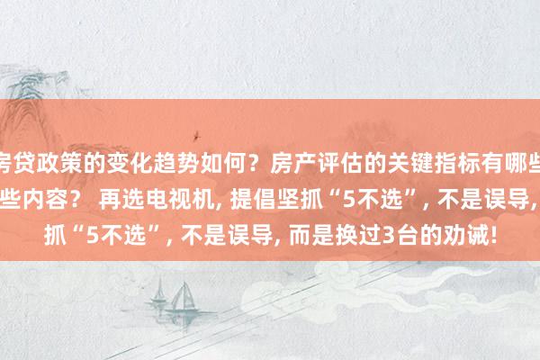 房贷政策的变化趋势如何？房产评估的关键指标有哪些？置业指南应包含哪些内容？ 再选电视机, 提倡坚抓“5不选”, 不是误导, 而是换过3台的劝诫!