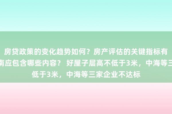 房贷政策的变化趋势如何？房产评估的关键指标有哪些？置业指南应包含哪些内容？ 好屋子层高不低于3米，中海等三家企业不达标