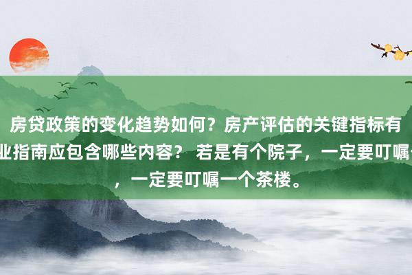 房贷政策的变化趋势如何？房产评估的关键指标有哪些？置业指南应包含哪些内容？ 若是有个院子，一定要叮嘱一个茶楼。